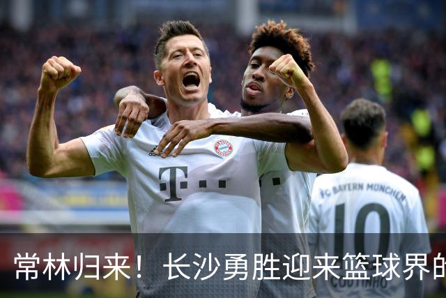 常林归来！长沙勇胜迎来篮球界的“铁人”新血液！